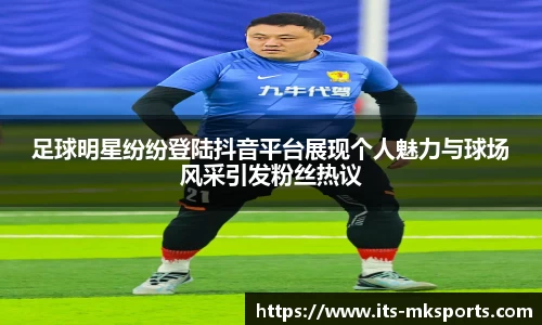 足球明星纷纷登陆抖音平台展现个人魅力与球场风采引发粉丝热议